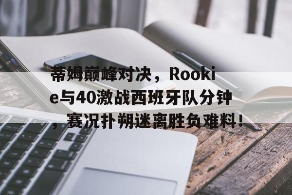 九游娱乐-蒂姆巅峰对决，Rookie与40激战西班牙队分钟，赛况扑朔迷离胜负难料！的简单介绍